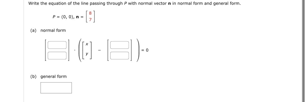 Write the equation of the line passing through P with normal vector n in normal form and general form.
P = (0, 0), n =
(a) normal form
18
(b) general form.
= 0