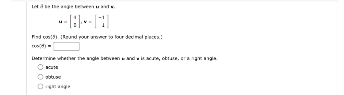 Let be the angle between u and v.
----[H]
V =
u=
Find cos(0). (Round your answer to four decimal places.)
cos(8) =
Determine whether the angle between u and v is acute, obtuse, or a right angle.
acute
obtuse
right angle