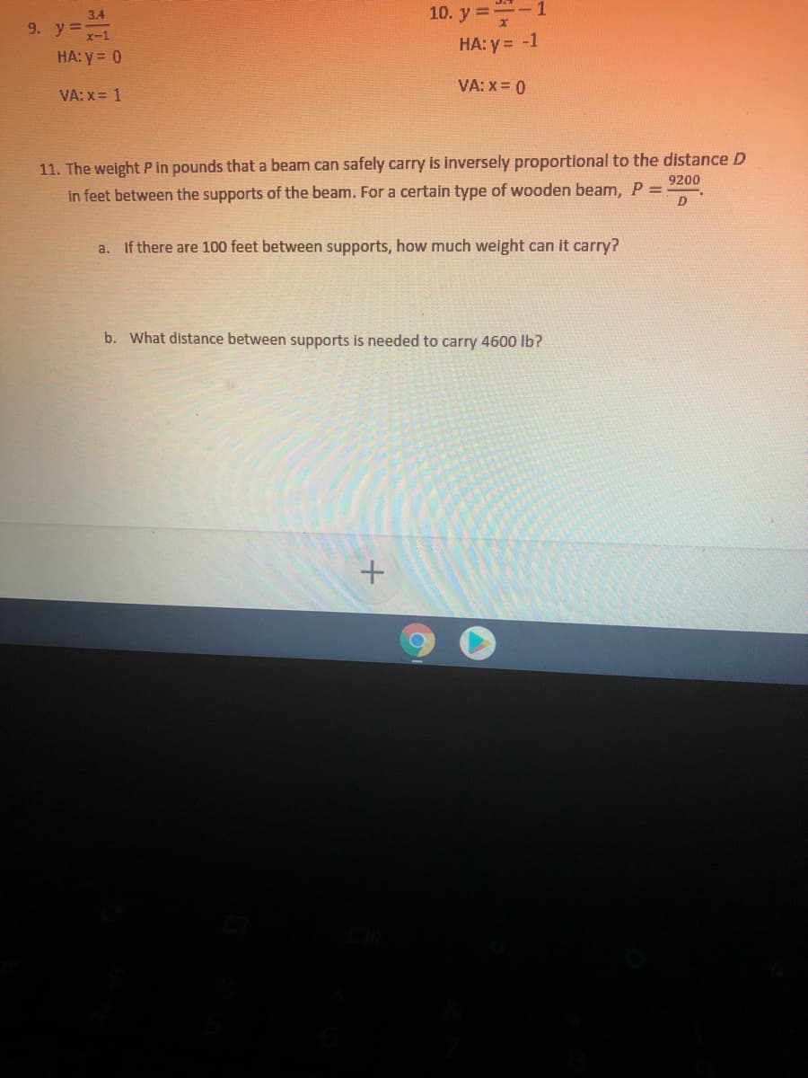 10. y =-1
9. y=
HA: y= -1
HA: y = 0
VA: X = 0
VA: x = 1
11. The weight P in pounds that a beam can safely carry is inversely proportional to the distance D
in feet between the supports of the beam. For a certain type of wooden beam, P =
9200
a. If there are 100 feet between supports, how much weight can it carry?
b. What distance between supports is needed to carry 4600 lb?
