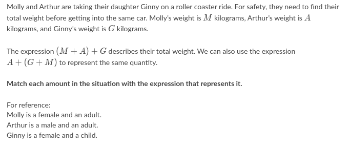 Molly and Arthur are taking their daughter Ginny on a roller coaster ride. For safety, they need to find their
total weight before getting into the same car. Molly's weight is M kilograms, Arthur's weight is A
kilograms, and Ginny's weight is G kilograms.
The expression (M + A) + G describes their total weight. We can also use the expression
A+ (G + M) to represent the same quantity.
Match each amount in the situation with the expression that represents it.
For reference:
Molly is a female and an adult.
Arthur is a male and an adult.
Ginny is a female and a child.
