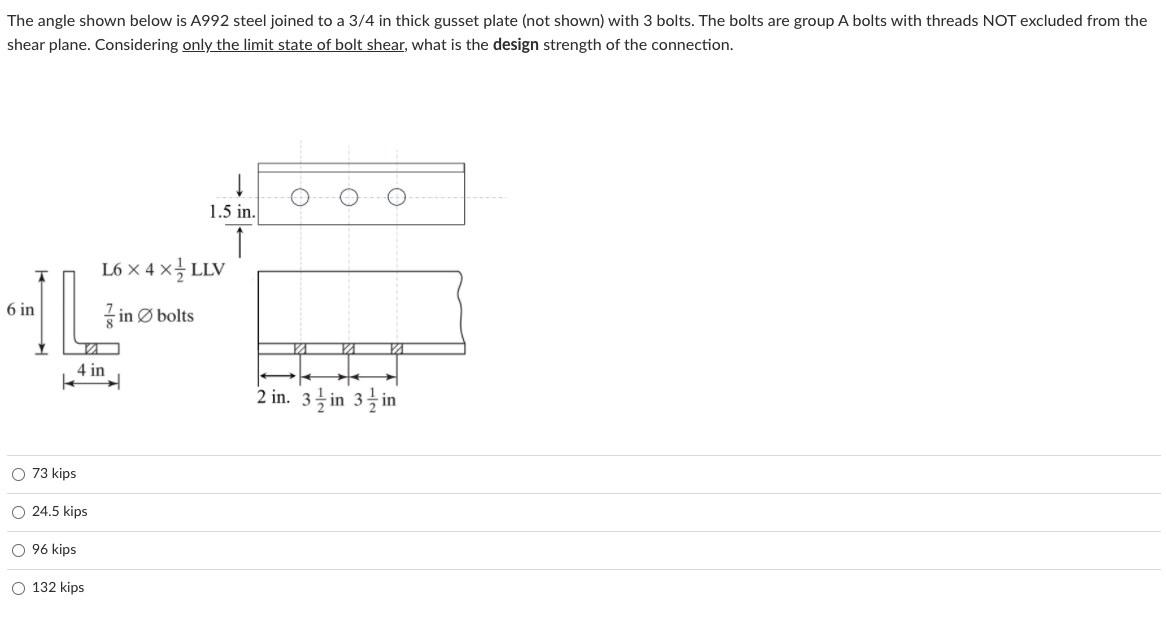 The angle shown below is A992 steel joined to a 3/4 in thick gusset plate (not shown) with 3 bolts. The bolts are group A bolts with threads NOT excluded from the
shear plane. Considering only the limit state of bolt shear, what is the design strength of the connection.
1.5 in.
L6 × 4 x글 LLV
6 in
7 in Ø bolts
4 in
2 in. 3을 in 3 im
O 73 kips
O 24.5 kips
O 96 kips
O 132 kips
