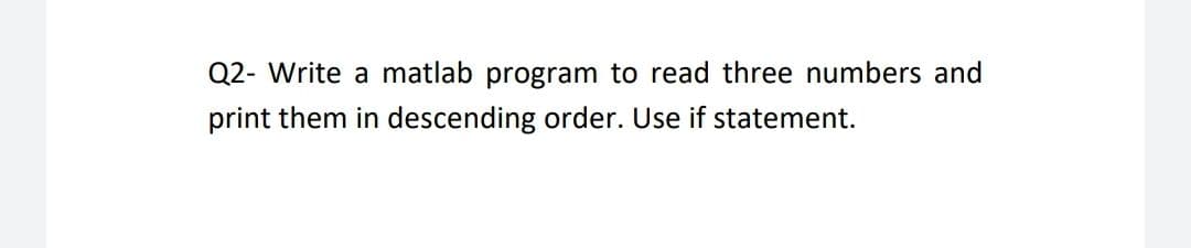 Q2- Write a matlab program to read three numbers and
print them in descending order. Use if statement.
