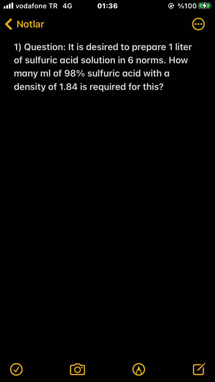 ll vodafone TR 4G
01:36
@ %100
( Notlar
1) Question: It is desired to prepare 1 liter
of sulfuric acid solution in 6 norms. How
many ml of 98% sulfuric acid with a
density of 1.84 is required for this?
