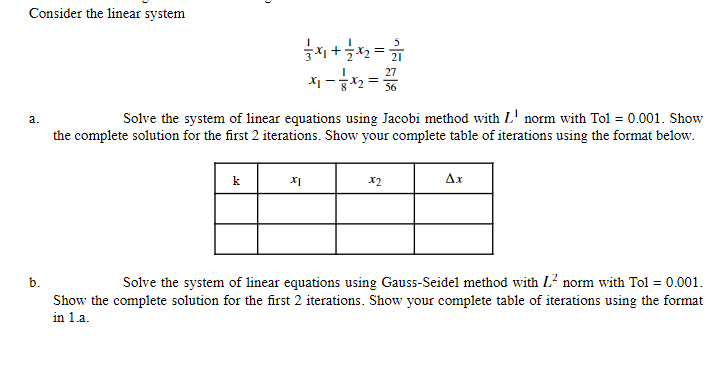 Consider the linear system
a.
b.
O
k
Solve the system of linear equations using Jacobi method with L' norm with Tol = 0.001. Show
the complete solution for the first 2 iterations. Show your complete table of iterations using the format below.
34+7x2=22/17
27
x₁ = 3 x 2 = 3/6
XI
X2
Ax
Solve the system of linear equations using Gauss-Seidel method with L² norm with Tol = 0.001.
Show the complete solution for the first 2 iterations. Show your complete table of iterations using the format
in 1.a.