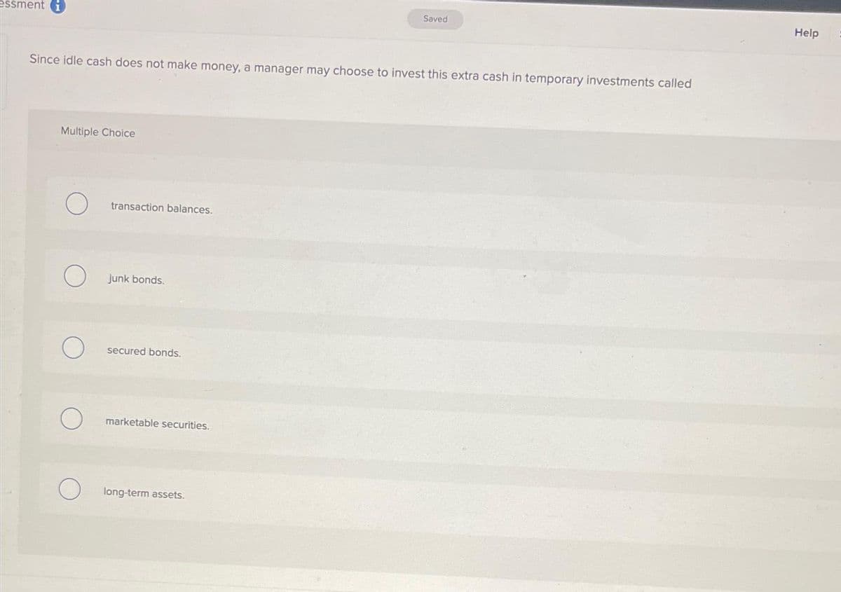 essment i
Since idle cash does not make money, a manager may choose to invest this extra cash in temporary investments called
Multiple Choice
transaction balances.
junk bonds.
secured bonds.
marketable securities.
Saved
long-term assets.
Help