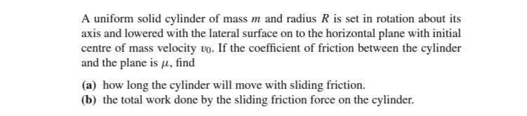 A uniform solid cylinder of mass m and radius R is set in rotation about its
axis and lowered with the lateral surface on to the horizontal plane with initial
centre of mass velocity vo. If the coefficient of friction between the cylinder
and the plane is µ, find
(a) how long the cylinder will move with sliding friction.
(b) the total work done by the sliding friction force on the cylinder.
