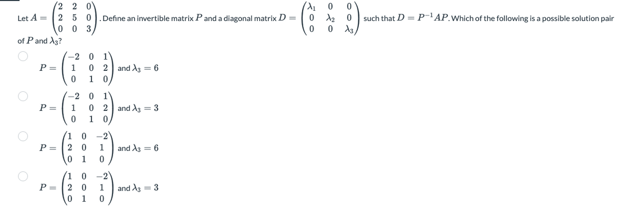 Let A =
of P and X3?
P =
P =
P =
2 2 0
250
003
P =
-2
1
0
-2
1
0
1
2
0
X₁
.Define an invertible matrix P and a diagonal matrix D =
0
0
0 1
0 2 and A3 6
1 0
1
0 -2
2
0
1
0 1
0
0
1
0
1
0 2
1 0
0 -2
1
0
and A3 3
and X3 = 6
and A3 = 3
0 0
0
X₂
0 X3
such that D = P-¹AP. Which of the following is a possible solution pair