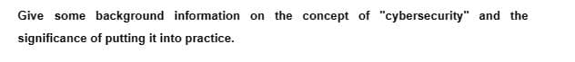 Give some background information on the concept of "cybersecurity" and the
significance
of putting it into practice.