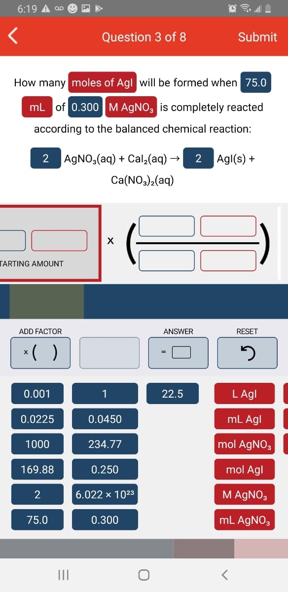 6:19 A 00
Question 3 of 8
Submit
How many moles of Agl will be formed when 75.0
mL of 0.300M AGNO, is completely reacted
according to the balanced chemical reaction:
AGNO,(aq) + Cal,(aq) →
2
Agl(s) +
Ca(NO3)2(aq)
TARTING AMOUNT
ADD FACTOR
ANSWER
RESET
*( )
0.001
1
22.5
L Agl
0.0225
0.0450
mL Agl
1000
234.77
mol AGNO3
169.88
0.250
mol Agl
6.022 x 1023
M AGNO3
75.0
0.300
mL AGNO3
II
