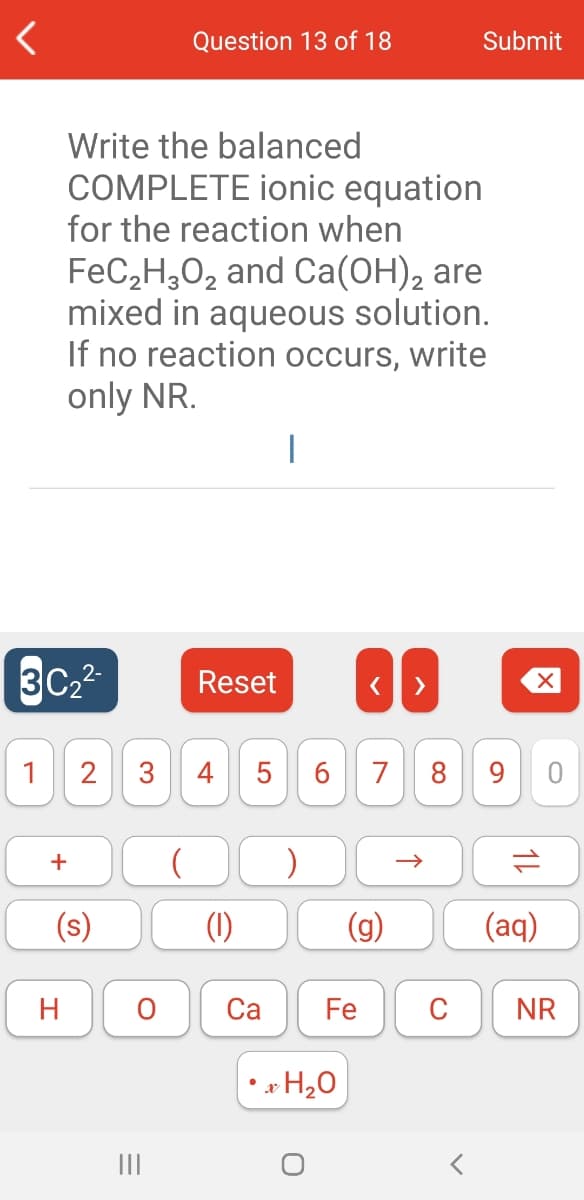 Question 13 of 18
Submit
Write the balanced
COMPLETE ionic equation
for the reaction when
FeC,H,02 and Ca(OH), are
mixed in aqueous solution.
If no reaction occurs, write
only NR.
3C2
Reset
1
2
4
7
8
+
(s)
(1)
(g)
(aq)
H
Са
Fe
C
NR
• * H20
II
1L
3.
