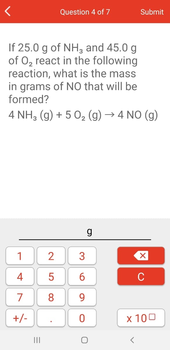 Question 4 of 7
Submit
If 25.0 g of NH, and 45.0 g
of O, react in the following
reaction, what is the mass
in grams of NO that will be
formed?
4 NH3 (g) + 5 0, (g) → 4 NO (g)
1
2
3
4
5
6
C
7
8
9
+/-
x 100
II
