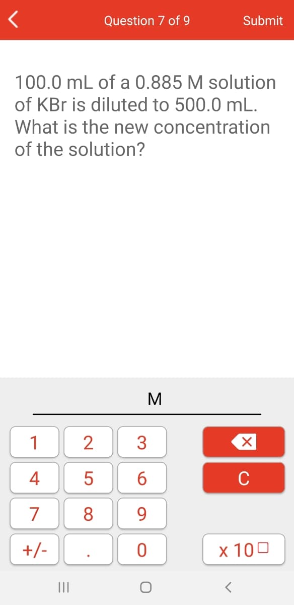 Question 7 of 9
Submit
100.0 mL of a 0.885 M solution
of KBr is diluted to 500.0 mL.
What is the new concentration
of the solution?
1
2
3
4
5
6
C
7
8
9
+/-
x 100
II

