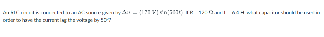 An RLC circuit is connected to an AC source given by Av
(170 V) sin(500t). If R = 120 N and L = 6.4 H, what capacitor should be used in
order to have the current lag the voltage by 50°?
