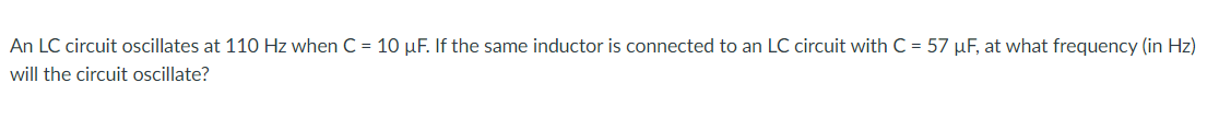 An LC circuit oscillates at 110 Hz when C = 10 µF. If the same inductor is connected to an LC circuit with C = 57 µF, at what frequency (in Hz)
will the circuit oscillate?
