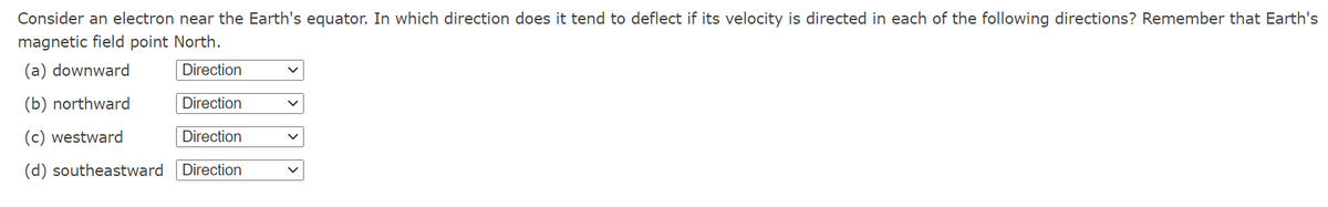 Consider an electron near the Earth's equator. In which direction does it tend to deflect if its velocity is directed in each of the following directions? Remember that Earth's
magnetic field point North.
(a) downward
Direction
(b) northward
Direction
(c) westward
Direction
(d) southeastward
Direction
