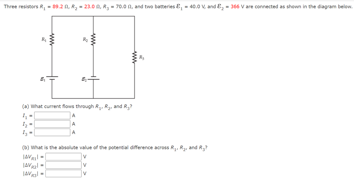 Three resistors R, = 89.2 N, R, = 23.0 N, R3 = 70.0 N, and two batteries E, = 40.0 V, and E, = 366 V are connected as shown in the diagram below.
R1
R2
R3
E2-
(a) What current flows through R,, R2, and R3?
I1
|A
I2 =
I3 =
A
A
(b) What is the absolute value of the potential difference across R,, R,, and R,?
V
V
JAVR3
V
ww
