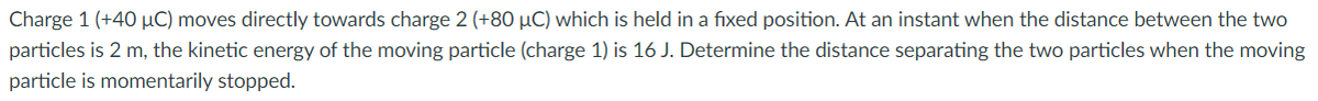 Charge 1 (+40 µC) moves directly towards charge 2 (+80 µC) which is held in a fixed position. At an instant when the distance between the two
particles is 2 m, the kinetic energy of the moving particle (charge 1) is 16 J. Determine the distance separating the two particles when the moving
particle is momentarily stopped.
