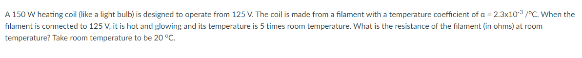 A 150 W heating coil (like a light bulb) is designed to operate from 125 V. The coil is made from a filament with a temperature coefficient of a = 2.3x10-3 /°C. When the
filament is connected to 125 V, it is hot and glowing and its temperature is 5 times room temperature. What is the resistance of the filament (in ohms) at room
temperature? Take room temperature to be 20 °C.
