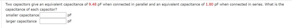 Two capacitors give an equivalent capacitance of 9.48 pF when connected in parallel and an equivalent capacitance of 1.80 pF when connected in series. What is the
capacitance of each capacitor?
smaller capacitance
pF
larger capacitance
pF
