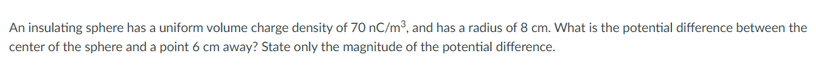 An insulating sphere has a uniform volume charge density of 70 nC/m³, and has a radius of 8 cm. What is the potential difference between the
center of the sphere and a point 6 cm away? State only the magnitude of the potential difference.
