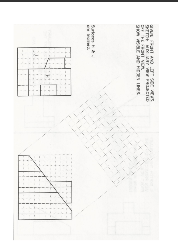 ......
GIVEN: FRONT AND LEFT SIDE VIEWS.
SKETCH: AUXILIARY VIEW PROJECTED
OFF THE FRONT VIEW.
SHOW VISIBLE AND HIDDEN LINES.
HOTE
Surfaces H & J
are Inclined.
YHA
