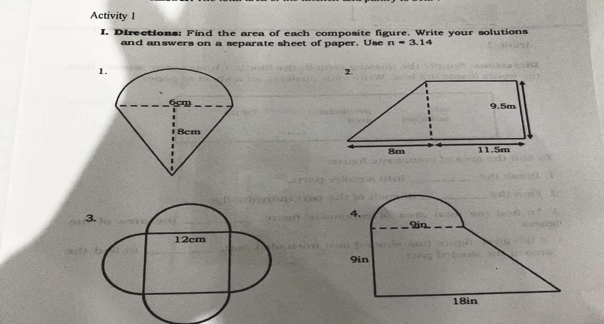 Activity 1
I. Directons: Find the area of each composite figure. Write your solutions
and answers on a separate sheet of paper. Use n = 3.14
1.
2.
6cm
9.5m
18cm
8m
11.5m
3.
r 4.
--- n--
12cm
9in
18in
