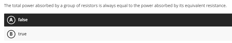 The total power absorbed by a group of resistors is always equal to the power absorbed by its equivalent resistance.
A false
B) true
