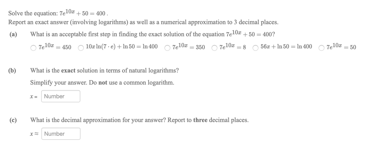 Solve the equation: 7e10x + 50 = 400 .
Report an exact answer (involving logarithms) as well as a numerical approximation to 3 decimal places.
(a)
What is an acceptable first step in finding the exact solution of the equation 7e10x + 50 = 400?
7e10x = 450
10x In(7 · e) +ln 50 = ln 400 C 7e10x
7e10x
56x + In 50 = In 400
Te10x = 50
350
= 8
(b)
What is the exact solution in terms of natural logarithms?
Simplify your answer. Do not use a common logarithm.
X =
Number
(c)
What is the decimal approximation for your answer? Report to three decimal places.
Number
