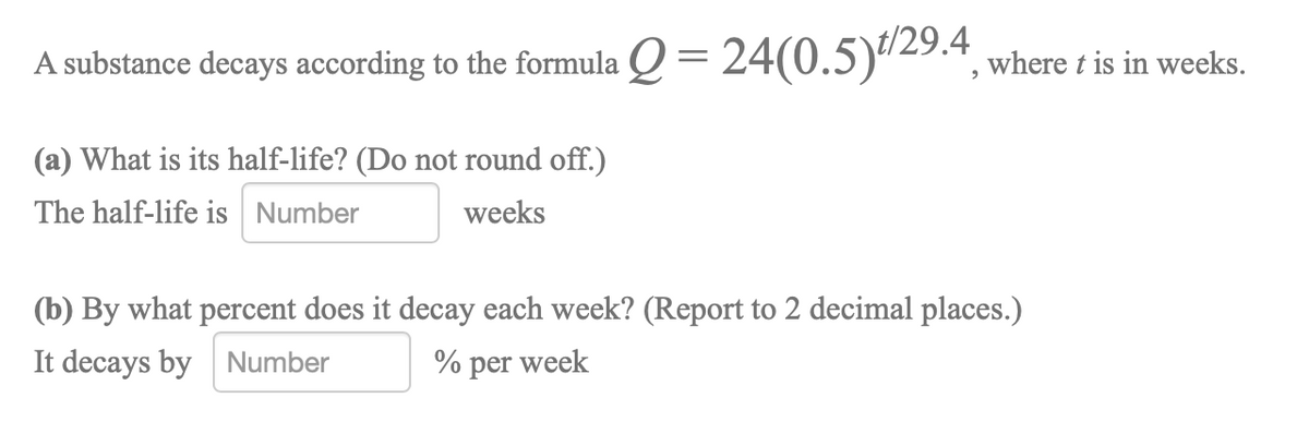 A substance decays according to the formula Q = 24(0.5)"29.4 where t is in weeks.
(a) What is its half-life? (Do not round off.)
The half-life is Number
weeks
(b) By what percent does it decay each week? (Report to 2 decimal places.)
It decays by Number
% per week
