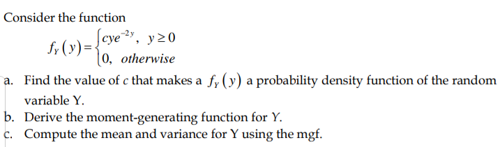 Consider the function
f, (y)={cye, y20
[0, otherwise
a. Find the value of c that makes a f; (y) a probability density function of the random
variable Y.
b. Derive the moment-generating function for Y.
c. Compute the mean and variance for Y using the mgf.
