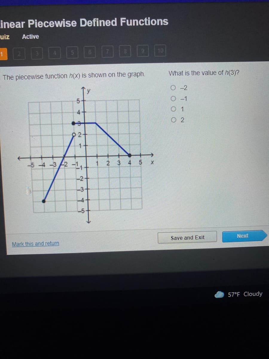 Linear Piecewise Defined Functions
uiz
Active
8.
10
What is the value of h(3)?
The piecewise function h(x) is shown on the graph.
O-2
O -1
0 1
O 2
1+
-5 -4-3 2 -1,.
1
3
4
-2+
-3
-4
-5
Next
Save and Exit
Mark this and return
57°F Cloudy
