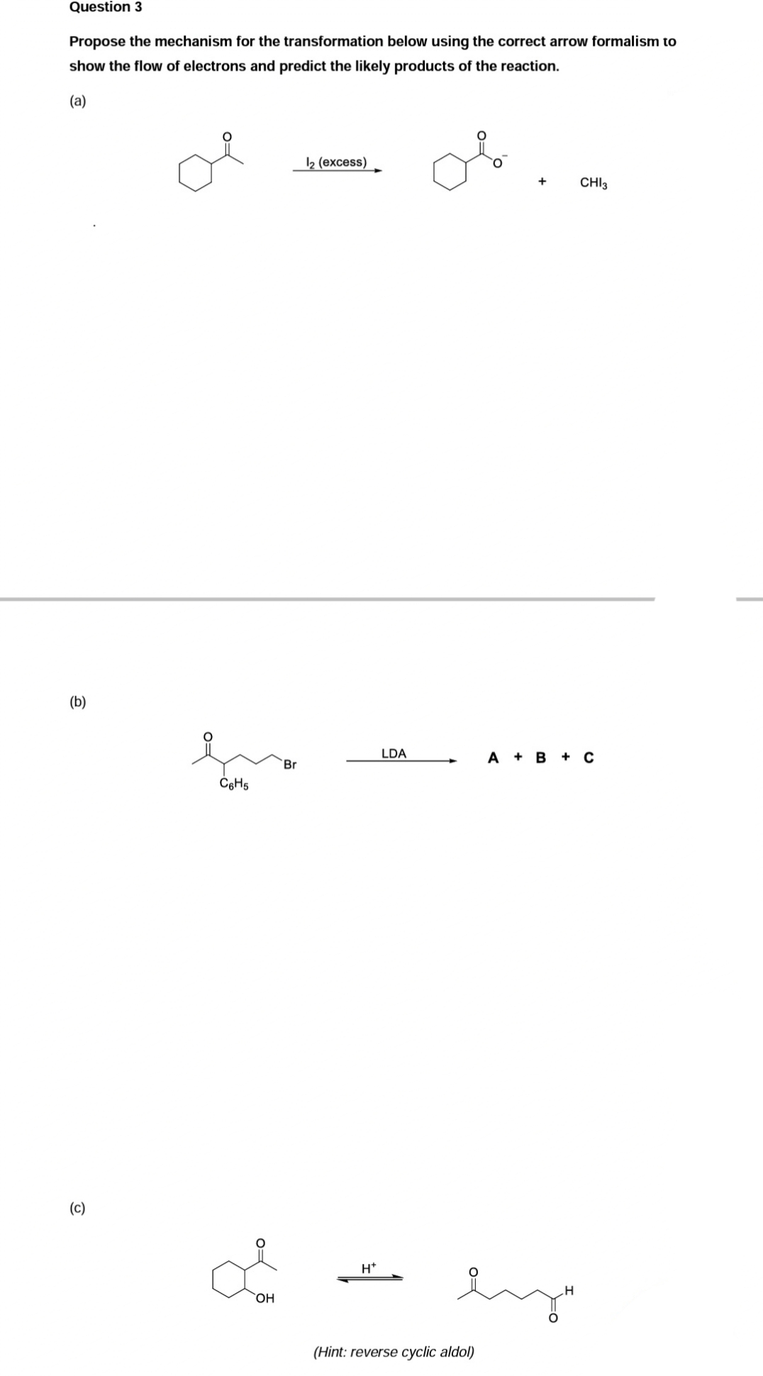 Question 3
Propose the mechanism for the transformation below using the correct arrow formalism to
show the flow of electrons and predict the likely products of the reaction.
(a)
(b)
(c)
C6H5
Br
ď
OH
12 (excess)
H*
LDA
ہند
(Hint: reverse cyclic aldol)
CHI3
A + B + C