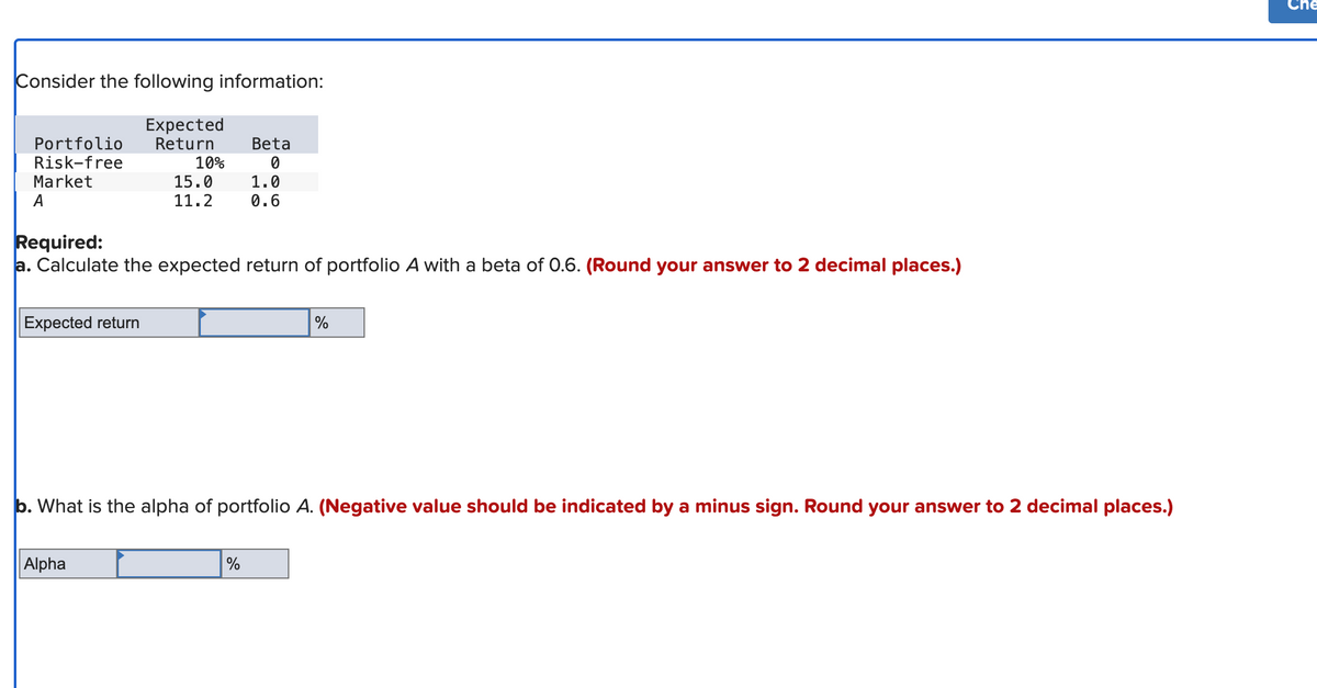 Consider the following information:
Expected
Return
Portfolio
Risk-free
Market
A
Expected return
10%
15.0
11.2
Alpha
Required:
a. Calculate the expected return of portfolio A with a beta of 0.6. (Round your answer to 2 decimal places.)
Beta
0
1.0
0.6
%
b. What is the alpha of portfolio A. (Negative value should be indicated by a minus sign. Round your answer to 2 decimal places.)
%
Che