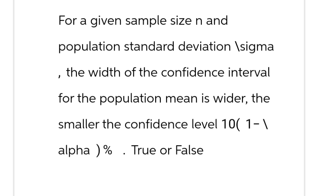 For a given sample size n and
population standard deviation \sigma
the width of the confidence interval
I
for the population mean is wider, the
smaller the confidence level 10(1-\
alpha ) %
.
True or False