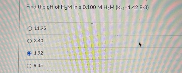 Find the pH of H₂M in a 0.100 M H₂M (Ka1-1.42 E-3)
O 11.95
O 3.40
1.92
8.35