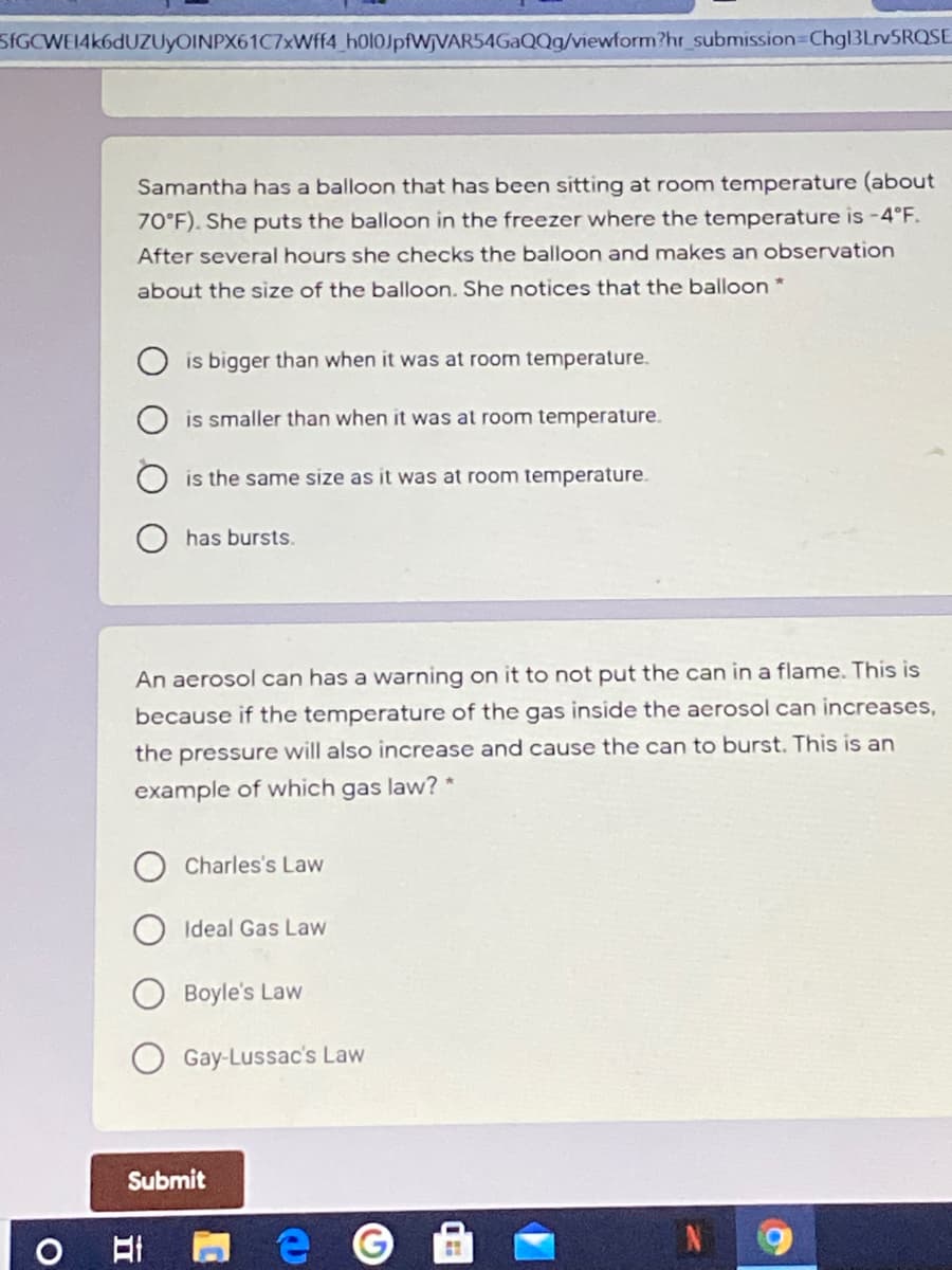SIGCWEI4k6dUZUyOINPX61C7xWff4_h0l0JpfWjVAR54GaQQg/viewform?hr_submission Chgl3LrvSRQSE
Samantha has a balloon that has been sitting at room temperature (about
70°F). She puts the balloon in the freezer where the temperature is -4°F.
After several hours she checks the balloon and makes an observation
about the size of the balloon. She notices that the balloon *
is bigger than when it was at room temperature.
is smaller than when it was at room temperature.
is the same size as it was at room temperature.
has bursts.
An aerosol can has a warning on it to not put the can in a flame. This is
because if the temperature of the gas inside the aerosol can increases,
the pressure will also increase and cause the can to burst. This is an
example of which gas law? *
Charles's Law
Ideal Gas Law
Boyle's Law
Gay-Lussac's Law
Submit
