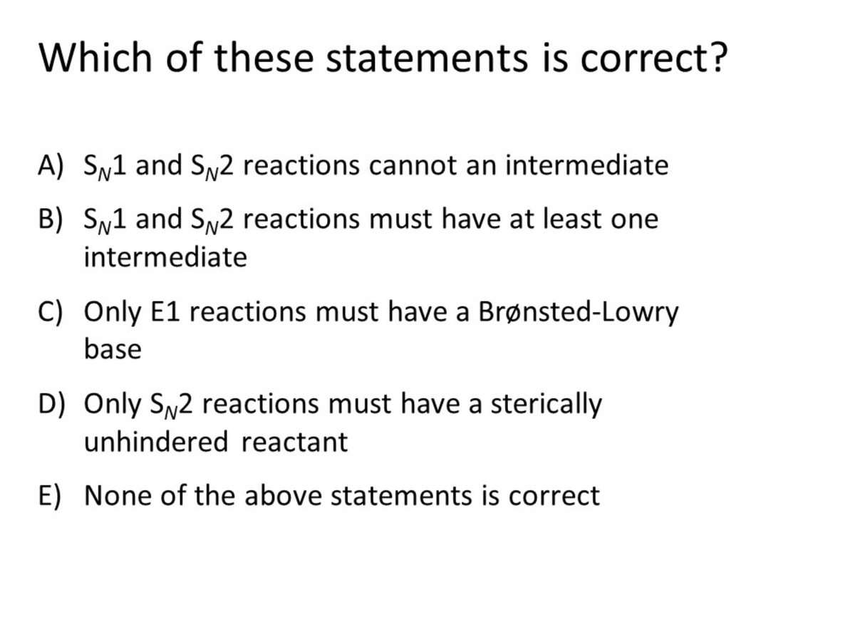 Which of these statements is correct?
A) Sy1 and SN2 reactions cannot an intermediate
B) Sy1 and SN2 reactions must have at least one
intermediate
C) Only E1 reactions must have a Brønsted-Lowry
base
D) Only SN2 reactions must have a sterically
unhindered reactant
E) None of the above statements is correct
