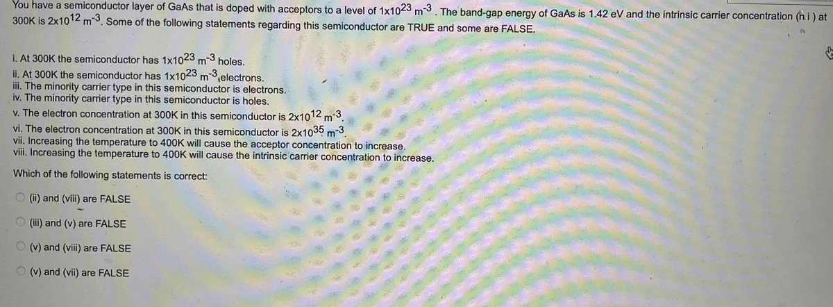 You have a semiconductor layer of GaAs that is doped with acceptors to a level of 1x1023 m-3. The band-gap energy of GaAs is 1.42 eV and the intrinsic carrier concentration (hi) at
300K is 2x1012 m-3. Some of the following statements regarding this semiconductor are TRUE and some are FALSE.
i. At 300K the semiconductor has 1x1023 m-3 holes.
ii. At 300K the semiconductor has 1x1023 m-3 electrons.
iii. The minority carrier type in this semiconductor is electrons.
iv. The minority carrier type in this semiconductor is holes.
v. The electron concentration at 300K in this semiconductor is 2x1012 m-3.
vi. The electron concentration at 300K in this semiconductor is 2x1035 m-3.
vii. Increasing the temperature to 400K will cause the acceptor concentration to increase.
viii. Increasing the temperature to 400K will cause the intrinsic carrier concentration to increase.
Which of the following statements is correct:
(ii) and (viii) are FALSE
(iii) and (v) are FALSE
(v) and (viii) are FALSE
(v) and (vii) are FALSE
↓