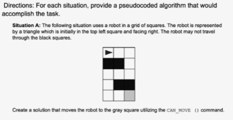 Directions: For each situation, provide a pseudocoded algorithm that would
accomplish the task.
Situation A: The following situation uses a robot in a grid of squares. The robot is represented
by a triangle which is initially in the top left square and facing right. The robot may not travel
through the black squares.
Create a solution that moves the robot to the gray square utilizing the CAN_MOVE () command.