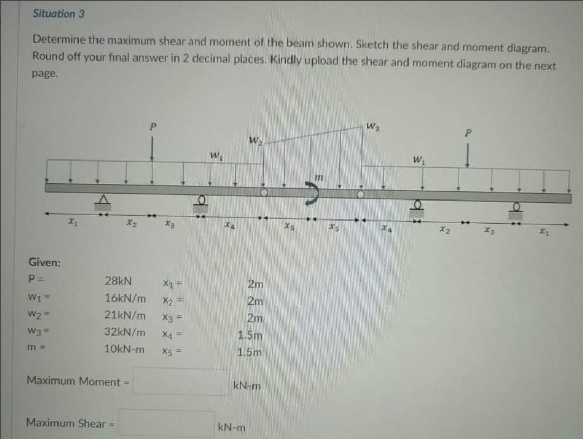 Situation 3
Determine the maximum shear and moment of the beam shown. Sketch the shear and moment diagram.
Round off your final answer in 2 decimal places. Kindly upload the shear and moment diagram on the next
рage.
W3
P.
W
W
m
X2
X3
X5
X2
X3
Given:
P =
28kN
X =
2m
16KN/m
X2 =
2m
W2
21kN/m
X3 =
2m
W3 =
32kN/m
X4 =
1.5m
10KN-m
X5 =
1.5m
Maximum Moment =
kN-m
Maximum Shear =
kN-m
