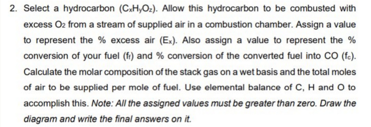 2. Select a hydrocarbon (CxH,Oz). Allow this hydrocarbon to be combusted with
excess O2 from a stream of supplied air in a combustion chamber. Assign a value
to represent the % excess air (Ex). Also assign a value to represent the %
conversion of your fuel (fr) and % conversion of the converted fuel into CO (fc).
Calculate the molar composition of the stack gas on a wet basis and the total moles
of air to be supplied per mole of fuel. Use elemental balance of C, H and O to
accomplish this. Note: All the assigned values must be greater than zero. Draw the
diagram and write the final answers on it.
