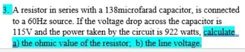 3. A resistor in series with a 138microfarad capacitor, is connected
to a 60HZ source. If the voltage drop across the capacitor is
115V and the power taken by the circuit is 922 watts, calculate
a) the ohmic value of the resistor, b) the line voltage.
