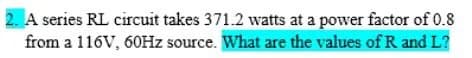 2. A series RL circuit takes 371.2 watts at a power factor of 0.8
from a 116V, 60HZ source. What are the values of R and L?
