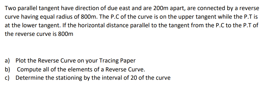 Two parallel tangent have direction of due east and are 200m apart, are connected by a reverse
curve having equal radius of 800m. The P.C of the curve is on the upper tangent while the P.T is
at the lower tangent. If the horizontal distance parallel to the tangent from the P.C to the P.T of
the reverse curve is 800m
a) Plot the Reverse Curve on your Tracing Paper
b) Compute all of the elements of a Reverse Curve.
c) Determine the stationing by the interval of 20 of the curve
