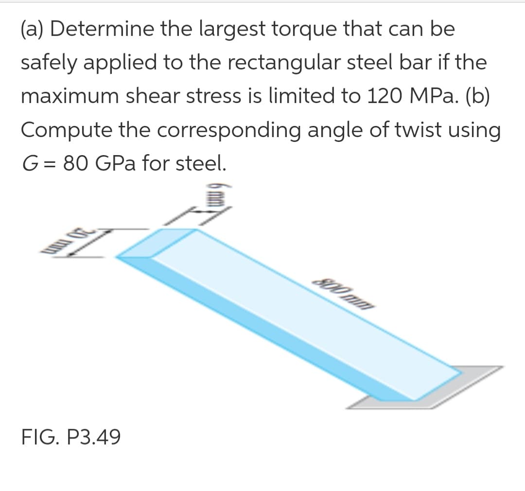 (a) Determine the largest torque that can be
safely applied to the rectangular steel bar if the
Compute the corresponding angle of twist using
G= 80 GPa for steel.
maximum shear stress is limited to 120 MPa. (b)
%3D
20 mm
S00 mm
FIG. P3.49
