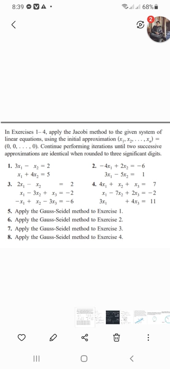 8:39 O V A •
Bllll 68%i
In Exercises 1– 4, apply the Jacobi method to the given system of
linear equations, using the initial approximation (x, X2, . . . , X„) =
(0, 0, . . . , 0). Continue performing iterations until two successive
approximations are identical when rounded to three significant digits.
1. Зх, — х, %3D 2
2. - 4x, + 2x, = -6
x, + 4x, = 5
Зх, — 5х, —
1
3. 2х, — х,
4. 4x, + x, + x3 =
7
=
x1 - 3x, + xz = -2
-x, + x, - 3x = -6
x - 7x, + 2x; = -2
3x,
+ 4x3 = 11
5. Apply the Gauss-Seidel method to Exercise 1.
6. Apply the Gauss-Seidel method to Exercise 2.
7. Apply the Gauss-Seidel method to Exercise 3.
8. Apply the Gauss-Seidel method to Exercise 4.
