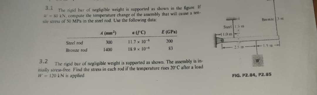 3.1
The rigid bar of negligible weight is supported as shown in the figure If
W=80 kN, compute the temperature change of the assembly that will cause a ten-
sile stress of 50 MPa in the steel rod. Use the following data:
Bronze 3 m
Steel 5 m
A (mm?)
a (1°C)
E (GPs)
Steel rod
300
11.7 x 10-6
200
Bronze rod
1400
18.9 x 10-6
83
t-1.5 m
3.2
The rigid bar of negligible weight is supported as shown. The assembly is in-
itially stress-free. Find the stress in each rod if the temperature rises 20°C after a load
W = 120 kN is applied.
FIG. P2.84, P2.85
