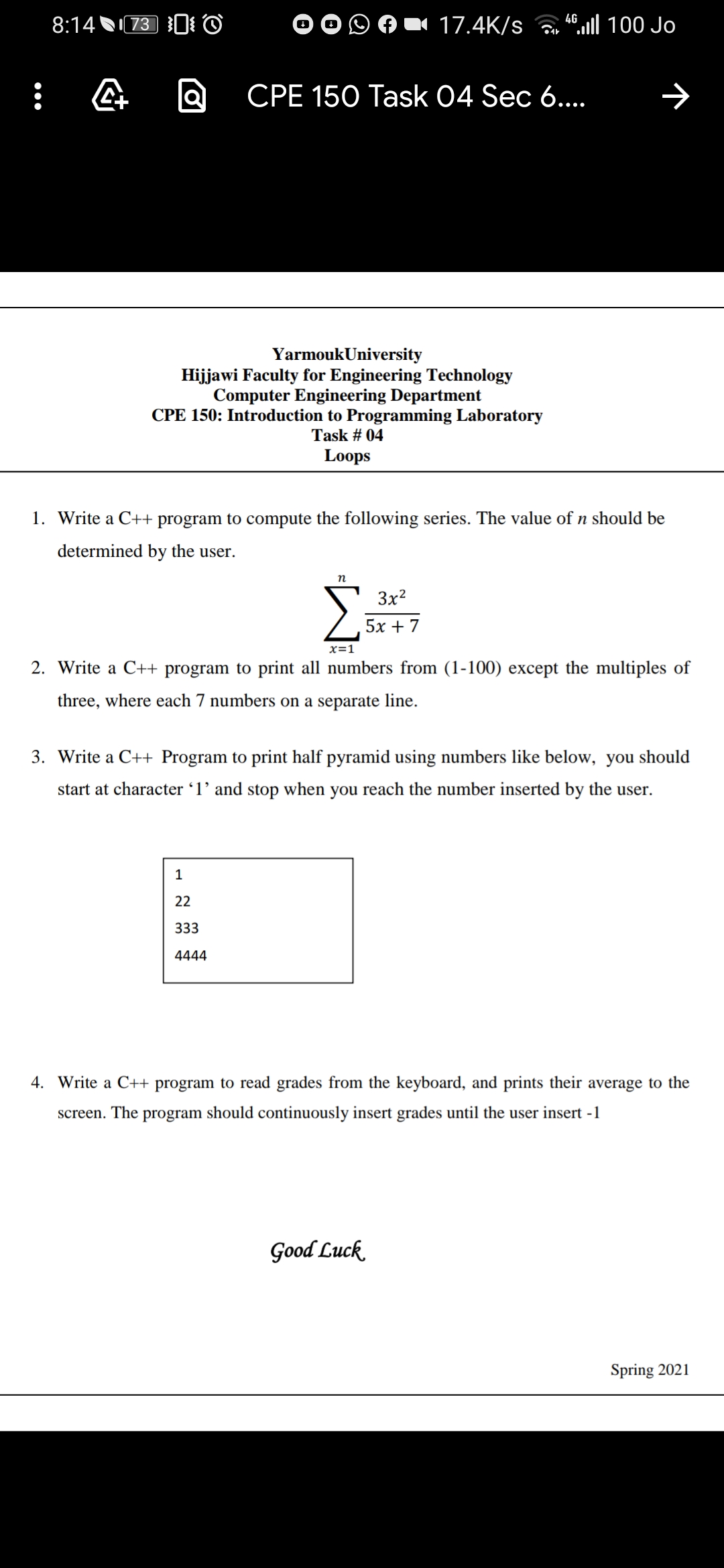 8:14 N73 0 ©
17.4K/s
4.ll 100 Jo
CPE 150 Task 04 Sec 6...
YarmoukUniversity
Hijjawi Faculty for Engineering Technology
Computer Engineering Department
CPE 150: Introduction to Programming Laboratory
Task # 04
Loops
1. Write a C++ program to compute the following series. The value of n should be
determined by the user.
3x2
5х + 7
x=1
2. Write a C++ program to print all numbers from (1-100) except the multiples of
three, where each 7 numbers on a separate line.
3. Write a C++ Program to print half pyramid using numbers like below, you should
start at character '1' and stop when you reach the number inserted by the user.
1
22
333
4444
4. Write a C++ program to read grades from the keyboard, and prints their average to the
screen. The program should continuously insert grades until the user insert -1
Good Luck
Spring 2021
