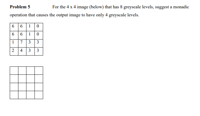 Problem 5
For the 4 x 4 image (below) that has 8 greyscale levels, suggest a monadic
operation that causes the output image to have only 4 greyscale levels.
6 6 10
6 1 0
1
7 3 3
2
4
3.
3.
