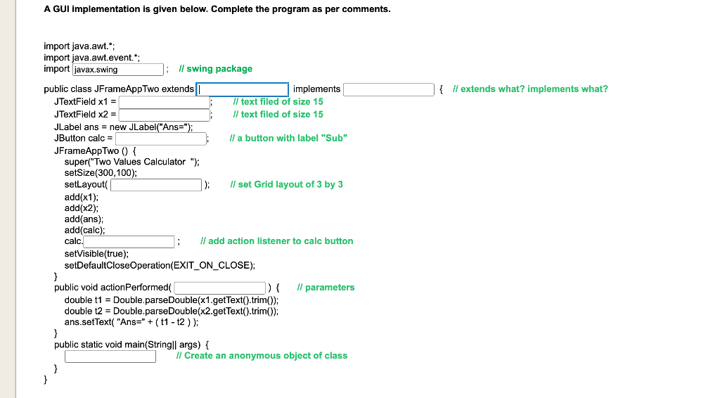 A GUI implementation is given below. Complete the program as per comments.
import java.awt.*;
import java.awt.event.*;
import javax.swing
]; swing package
public class JFrameAppTwo extends |
{ Il extends what? implements what?
implements
Il text filed of size 15
/l text filed of size 15
JTextField x1 =
JTextField x2 =
JLabel ans = new JLabel("Ans=");
JButton calc =
Il a button with label "Sub"
JFrameAppTwo (() {
super("Two Values Calculator "):
setSize(300,100);
selLayout(
add(x1);
add(x2);
add(ans);
add(calc);
calc.
):
Il set Grid layout of 3 by 3
Il add action listener to calc button
setVisible(true);
setDefaultCloseOperation(EXIT_ON_CLOSE);
}
public void actionPerformed(
double t1 = Double.parseDouble(x1.getText().trim();
double t2 = Double.parseDouble(x2.getText().trim()3:
ans.setText( "Ans=" + ( t1 - t2 )):
}
public static void main(String|| args) {
]) {
Il parameters
Il Create an anonymous object of class
